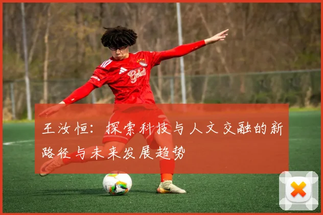 王汝恒：探索科技与人文交融的新路径与未来发展趋势