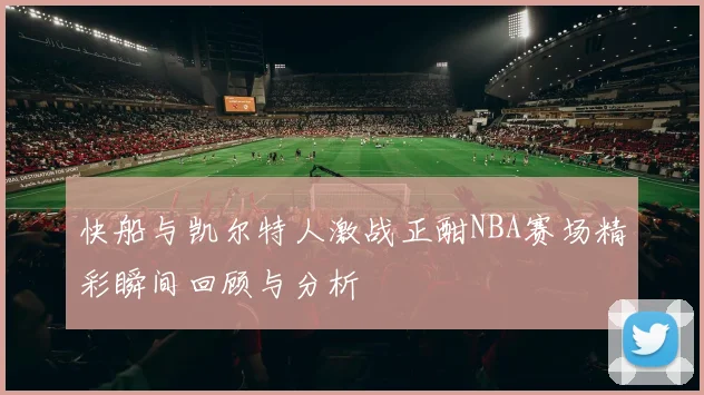 快船与凯尔特人激战正酣NBA赛场精彩瞬间回顾与分析