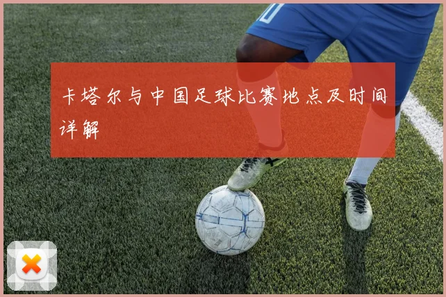 卡塔尔与中国足球比赛地点及时间详解