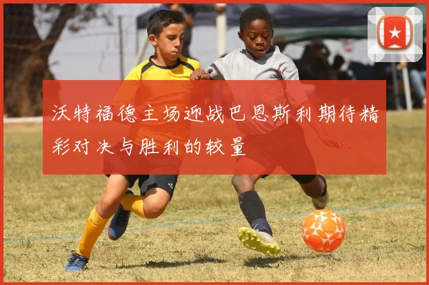 沃特福德主场迎战巴恩斯利期待精彩对决与胜利的较量