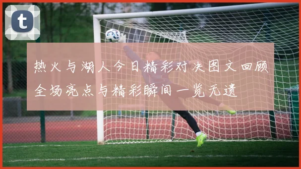 热火与湖人今日精彩对决图文回顾全场亮点与精彩瞬间一览无遗