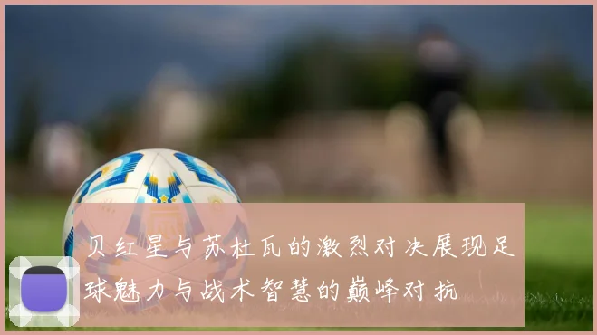 贝红星与苏杜瓦的激烈对决展现足球魅力与战术智慧的巅峰对抗