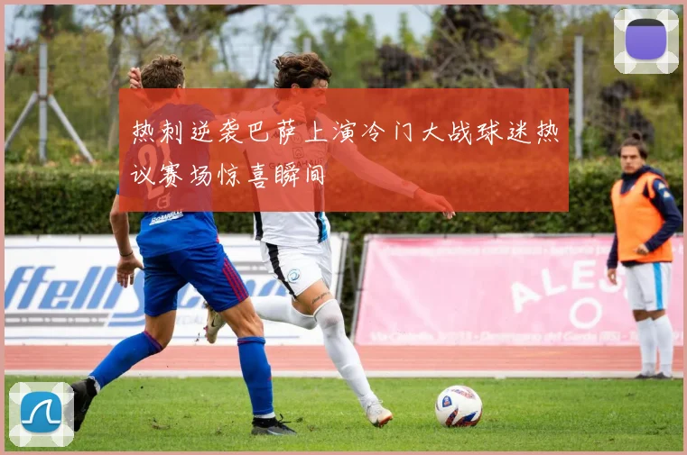 热刺逆袭巴萨上演冷门大战球迷热议赛场惊喜瞬间