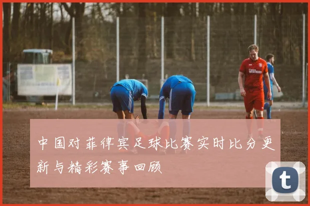 中国对菲律宾足球比赛实时比分更新与精彩赛事回顾