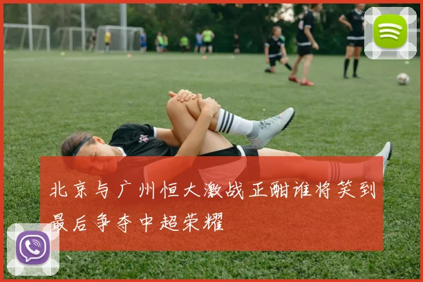北京与广州恒大激战正酣谁将笑到最后争夺中超荣耀