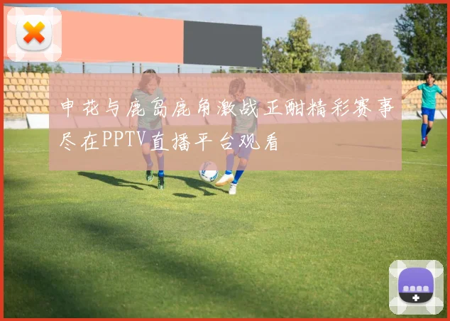 申花与鹿岛鹿角激战正酣精彩赛事尽在PPTV直播平台观看